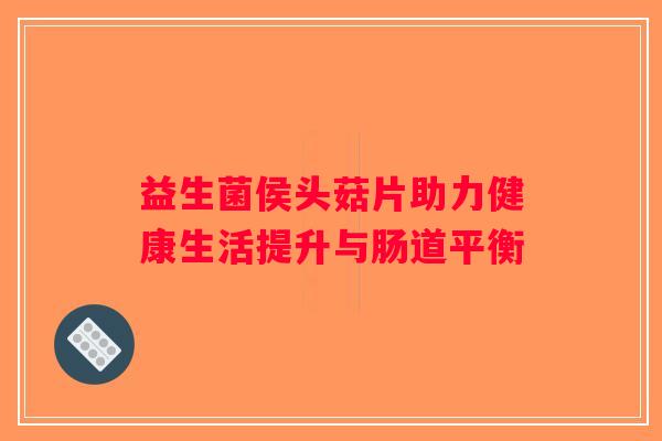 益生菌侯头菇片助力健康生活提升与肠道平衡
