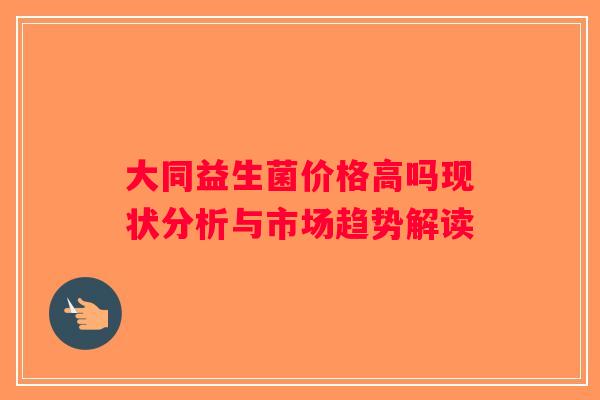 大同益生菌价格高吗现状分析与市场趋势解读