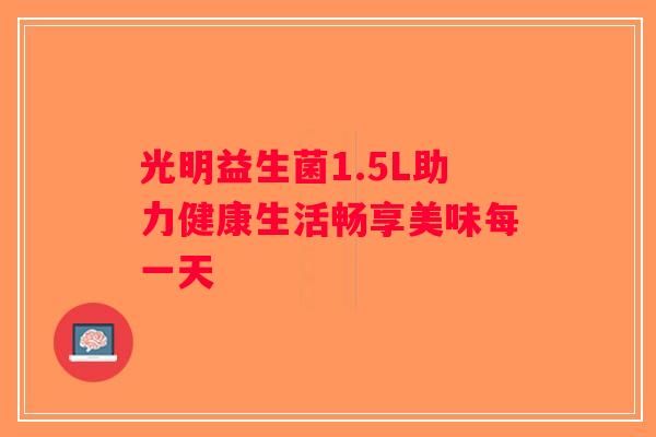 光明益生菌1.5L助力健康生活畅享美味每一天