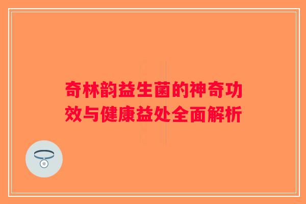 奇林韵益生菌的神奇功效与健康益处全面解析