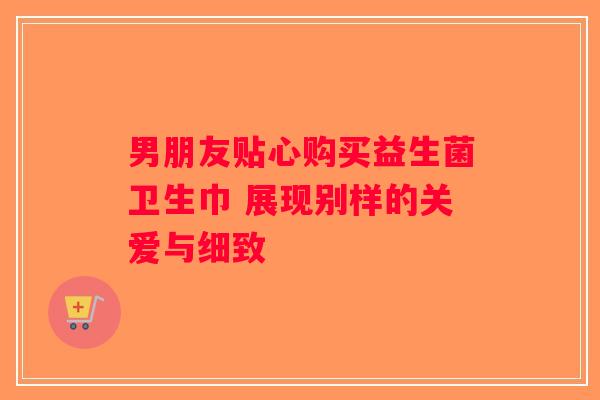 男朋友贴心购买益生菌卫生巾 展现别样的关爱与细致
