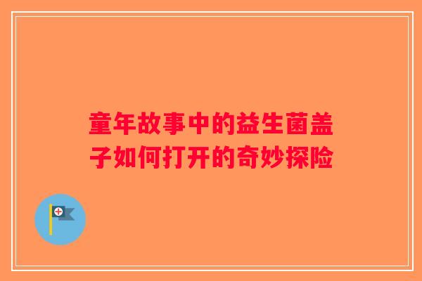 童年故事中的益生菌盖子如何打开的奇妙探险