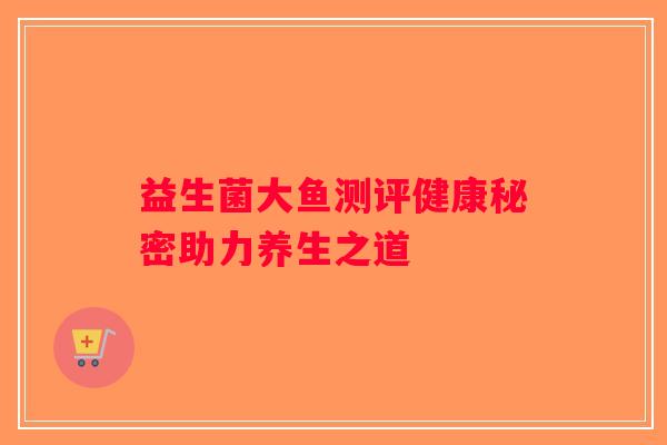 益生菌大鱼测评健康秘密助力养生之道