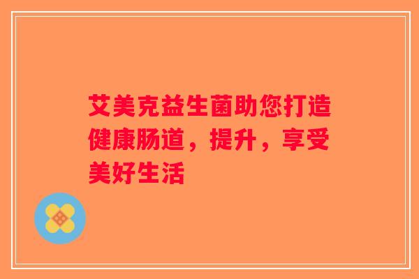 艾美克益生菌助您打造健康肠道，提升，享受美好生活