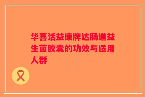 华喜活益康牌达肠道益生菌胶囊的功效与适用人群