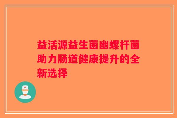 益活源益生菌幽螺杆菌助力肠道健康提升的全新选择