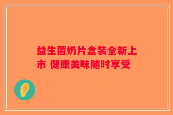 益生菌奶片盒装全新上市 健康美味随时享受