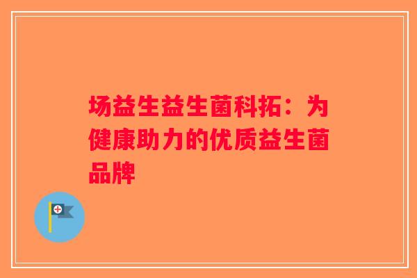 场益生益生菌科拓：为健康助力的优质益生菌品牌