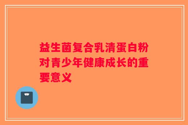 益生菌复合乳清蛋白粉对青少年健康成长的重要意义