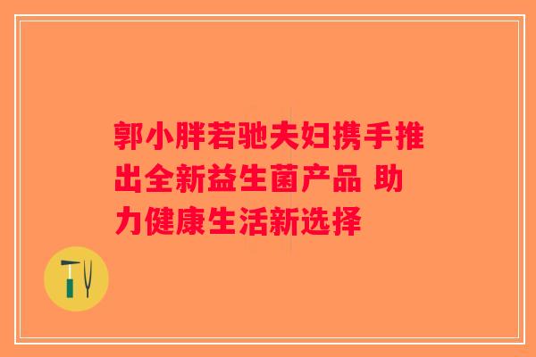 郭小胖若驰夫妇携手推出全新益生菌产品 助力健康生活新选择
