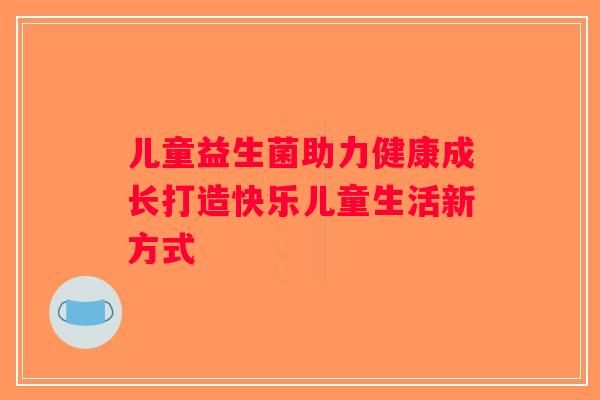 儿童益生菌助力健康成长打造快乐儿童生活新方式