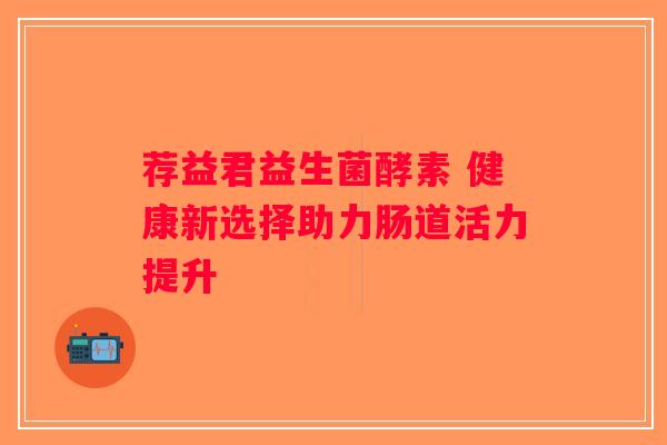 荐益君益生菌酵素 健康新选择助力肠道活力提升