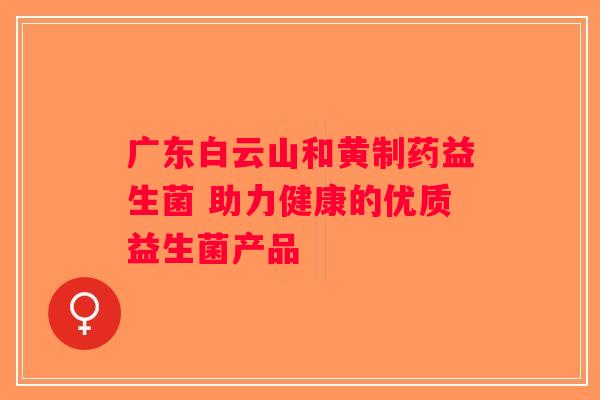广东白云山和黄制药益生菌 助力健康的优质益生菌产品
