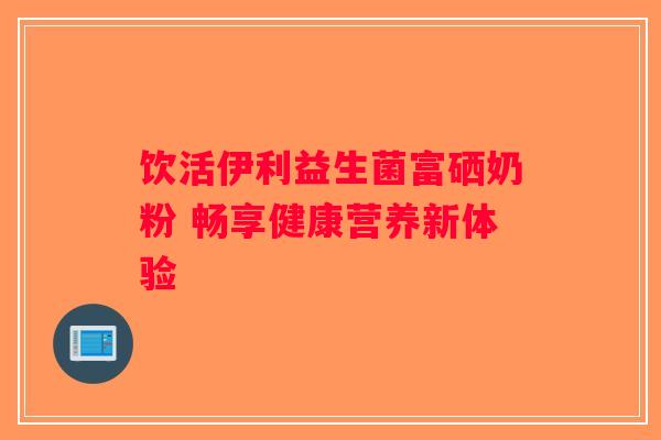饮活伊利益生菌富硒奶粉 畅享健康营养新体验