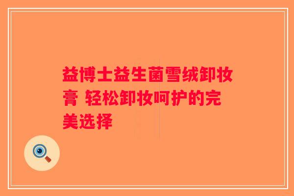 益博士益生菌雪绒卸妆膏 轻松卸妆呵护的完美选择