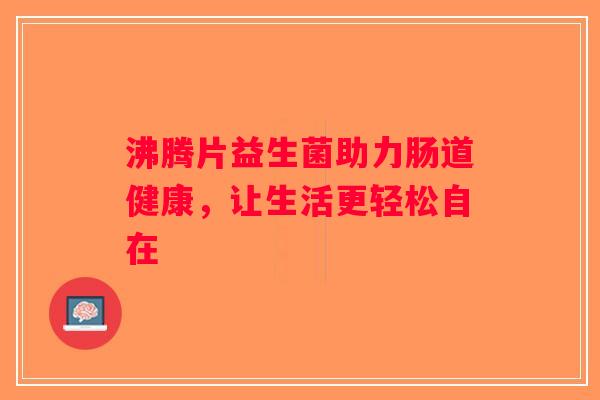 沸腾片益生菌助力肠道健康，让生活更轻松自在