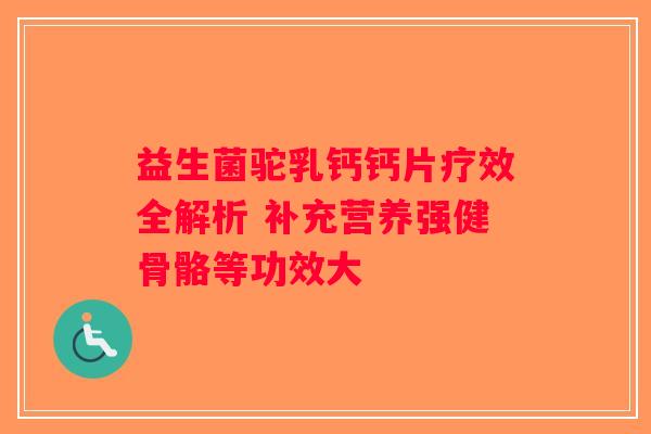 益生菌驼乳钙钙片疗效全解析 补充营养强健骨骼等功效大