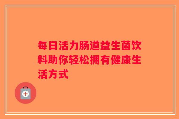 每日活力肠道益生菌饮料助你轻松拥有健康生活方式