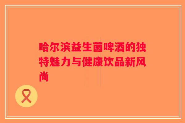 哈尔滨益生菌啤酒的独特魅力与健康饮品新风尚