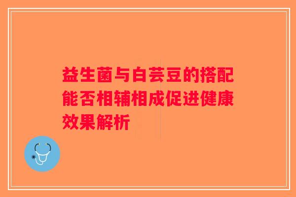 益生菌与白芸豆的搭配能否相辅相成促进健康效果解析