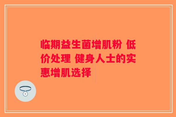 临期益生菌增肌粉 低价处理 健身人士的实惠增肌选择