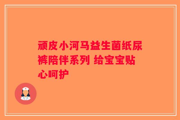 顽皮小河马益生菌纸尿裤陪伴系列 给宝宝贴心呵护