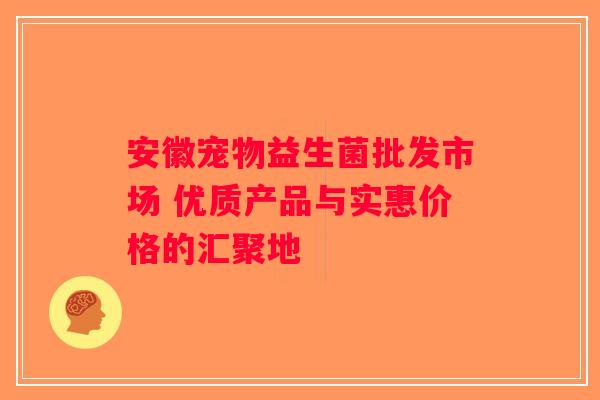 安徽宠物益生菌批发市场 优质产品与实惠价格的汇聚地
