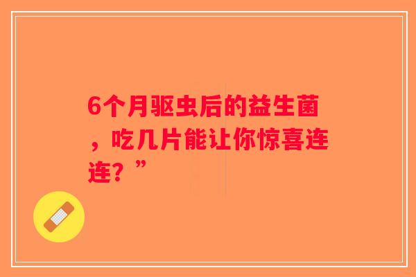 6个月驱虫后的益生菌，吃几片能让你惊喜连连？”