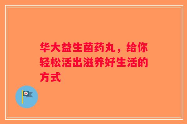 华大益生菌药丸，给你轻松活出滋养好生活的方式