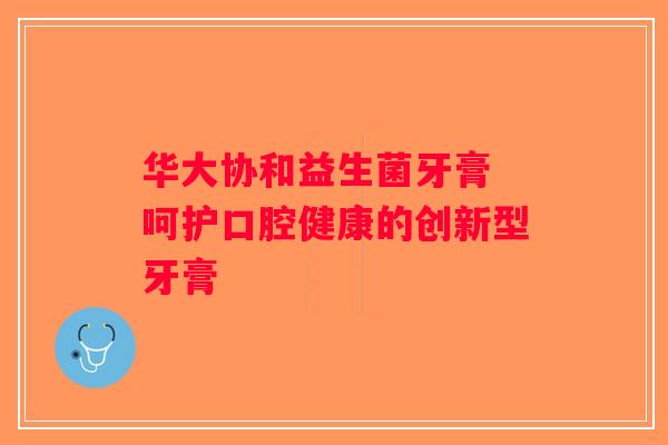 华大协和益生菌牙膏 呵护口腔健康的创新型牙膏