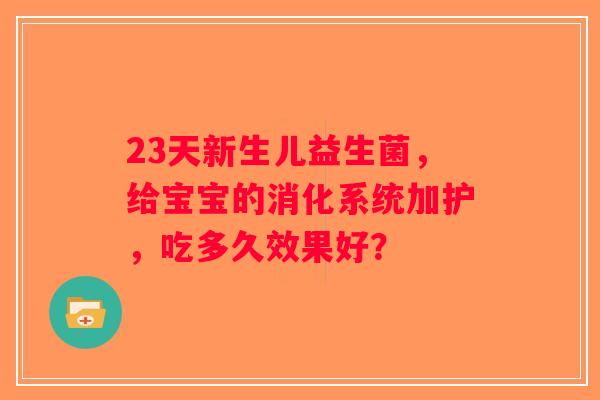 23天新生儿益生菌，给宝宝的消化系统加护，吃多久效果好？