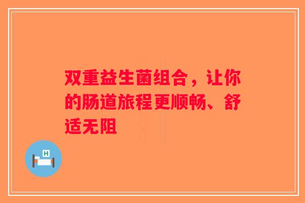 双重益生菌组合，让你的肠道旅程更顺畅、舒适无阻