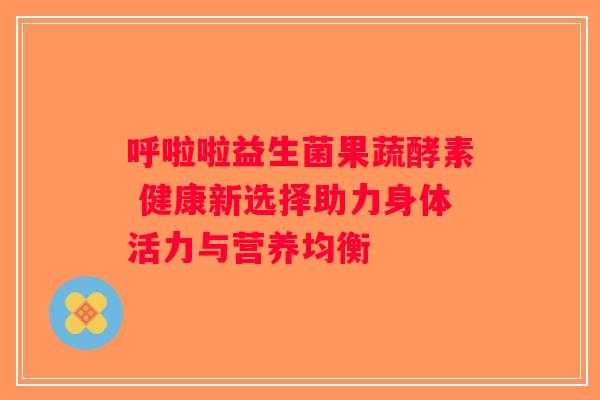 呼啦啦益生菌果蔬酵素 健康新选择助力身体活力与营养均衡
