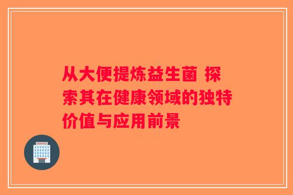 从大便提炼益生菌 探索其在健康领域的独特价值与应用前景