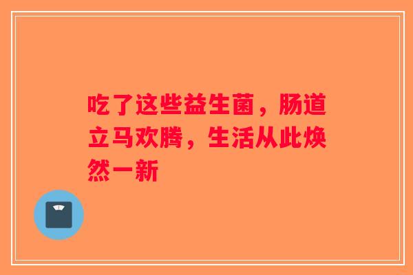 吃了这些益生菌，肠道立马欢腾，生活从此焕然一新