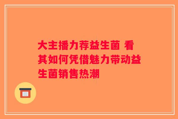 大主播力荐益生菌 看其如何凭借魅力带动益生菌销售热潮