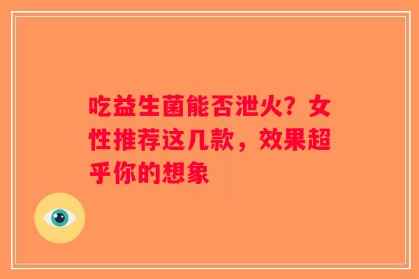 吃益生菌能否泄火？女性推荐这几款，效果超乎你的想象