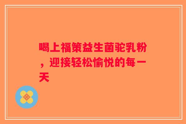 喝上福策益生菌驼乳粉，迎接轻松愉悦的每一天