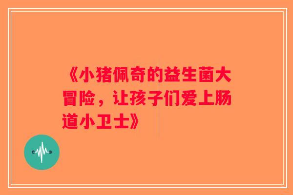 《小猪佩奇的益生菌大冒险，让孩子们爱上肠道小卫士》