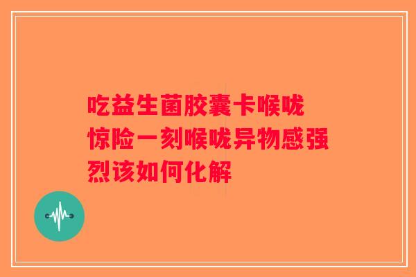 吃益生菌胶囊卡喉咙 惊险一刻喉咙异物感强烈该如何化解