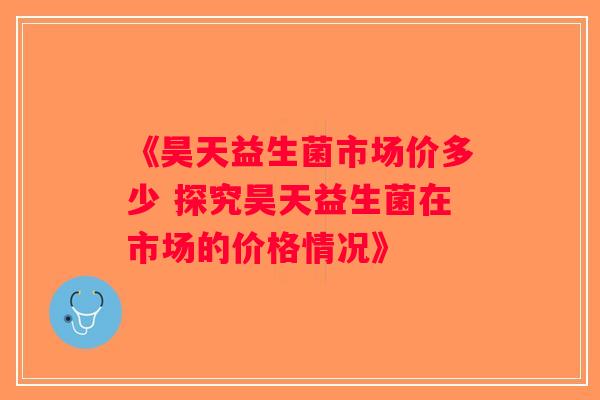 《昊天益生菌市场价多少 探究昊天益生菌在市场的价格情况》