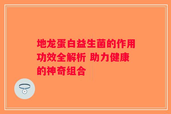 地龙蛋白益生菌的作用功效全解析 助力健康的神奇组合