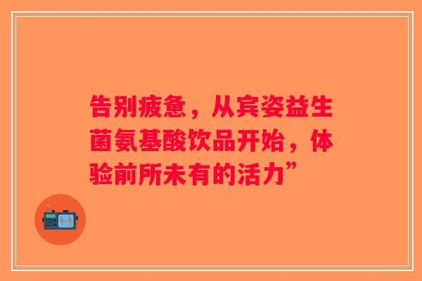 告别疲惫，从宾姿益生菌氨基酸饮品开始，体验前所未有的活力”