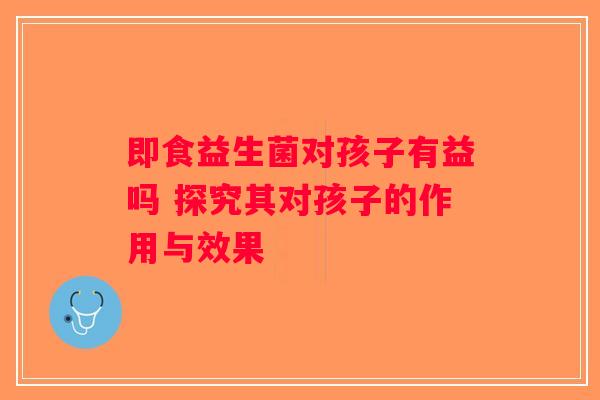 即食益生菌对孩子有益吗 探究其对孩子的作用与效果