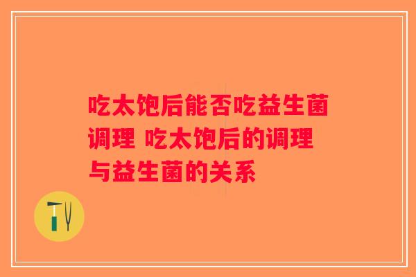 吃太饱后能否吃益生菌调理 吃太饱后的调理与益生菌的关系