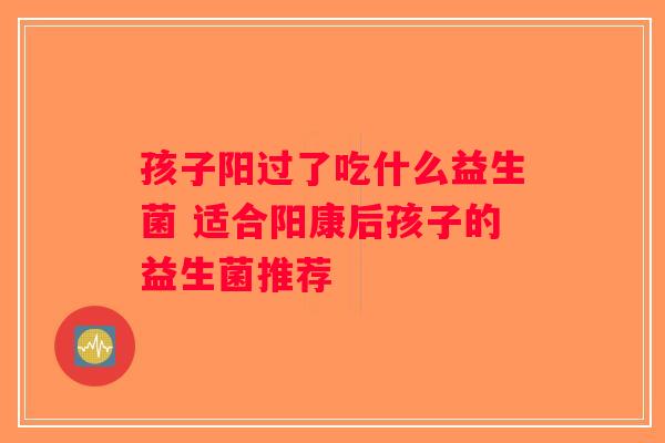 孩子阳过了吃什么益生菌 适合阳康后孩子的益生菌推荐
