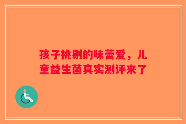 孩子挑剔的味蕾爱，儿童益生菌真实测评来了