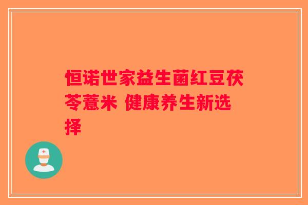 恒诺世家益生菌红豆茯苓薏米 健康养生新选择