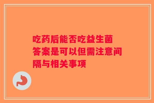 吃药后能否吃益生菌 答案是可以但需注意间隔与相关事项