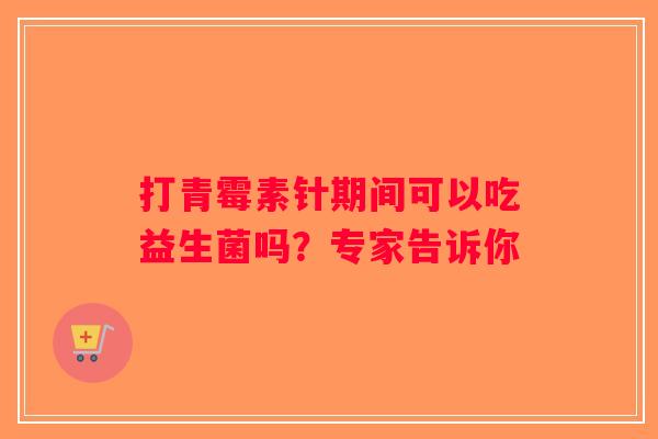 打青霉素针期间可以吃益生菌吗？专家告诉你